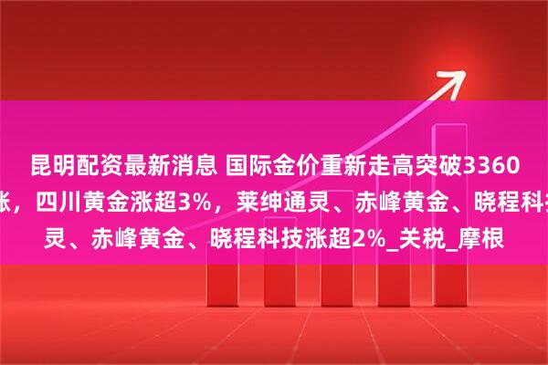 昆明配资最新消息 国际金价重新走高突破3360美元！A股黄金股上涨，四川黄金涨超3%，莱绅通灵、赤峰黄金、晓程科技涨超2%_关税_摩根