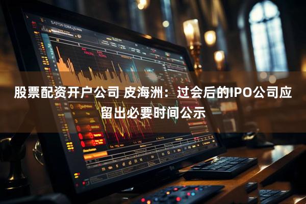 股票配资开户公司 皮海洲：过会后的IPO公司应留出必要时间公示
