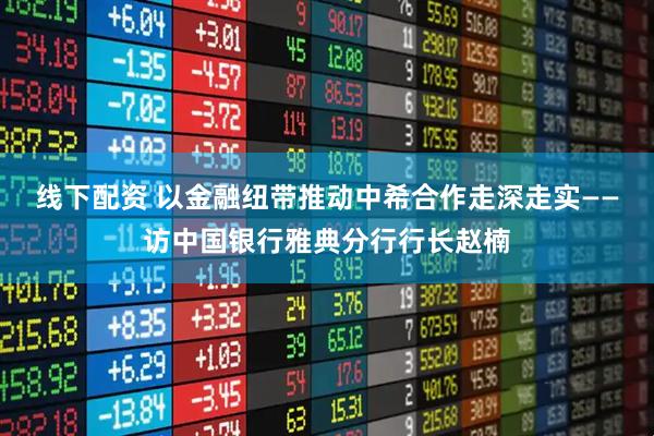 线下配资 以金融纽带推动中希合作走深走实——访中国银行雅典分行行长赵楠