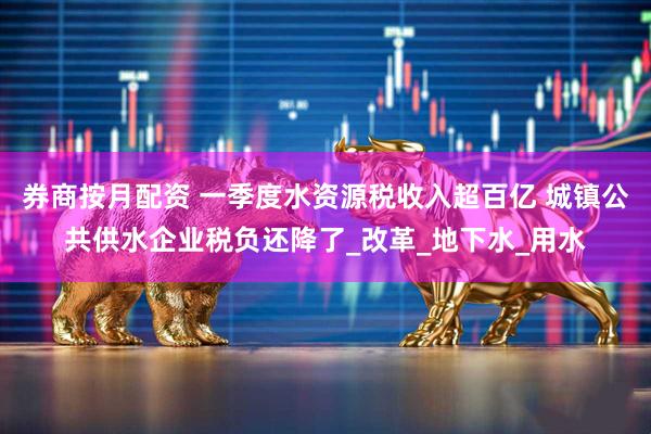 券商按月配资 一季度水资源税收入超百亿 城镇公共供水企业税负还降了_改革_地下水_用水
