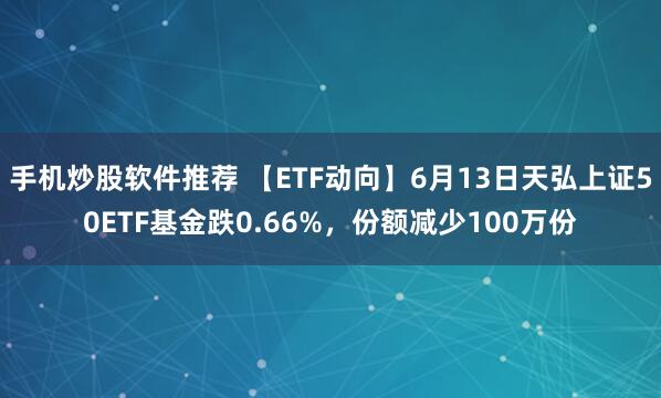 手机炒股软件推荐 【ETF动向】6月13日天弘上证50ETF基金跌0.66%，份额减少100万份
