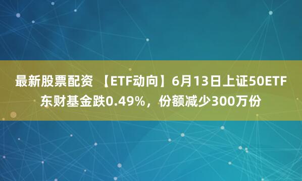 最新股票配资 【ETF动向】6月13日上证50ETF东财基金跌0.49%，份额减少300万份