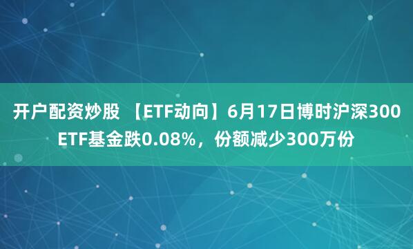 开户配资炒股 【ETF动向】6月17日博时沪深300ETF基金跌0.08%，份额减少300万份