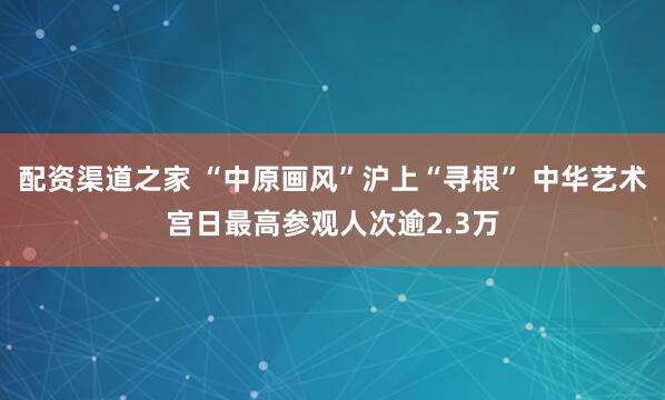 配资渠道之家 “中原画风”沪上“寻根” 中华艺术宫日最高参观人次逾2.3万