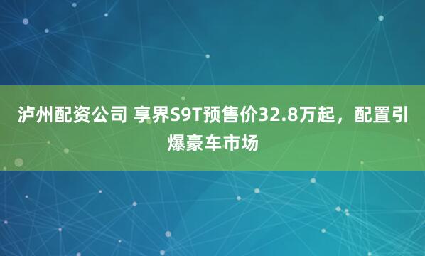 泸州配资公司 享界S9T预售价32.8万起，配置引爆豪车市场