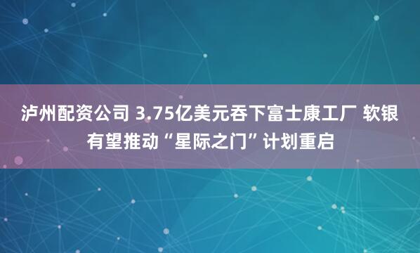 泸州配资公司 3.75亿美元吞下富士康工厂 软银有望推动“星际之门”计划重启