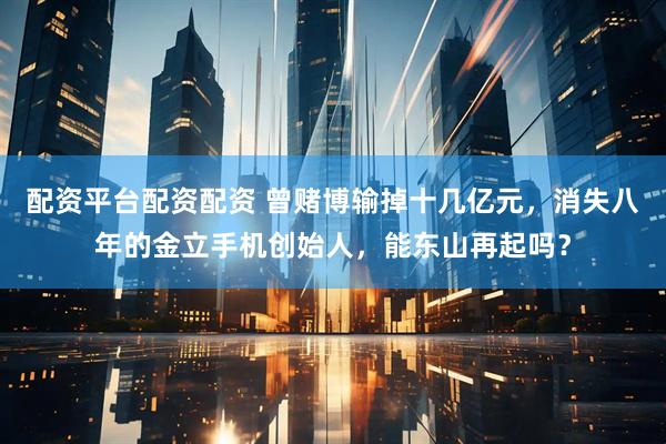 配资平台配资配资 曾赌博输掉十几亿元，消失八年的金立手机创始人，能东山再起吗？